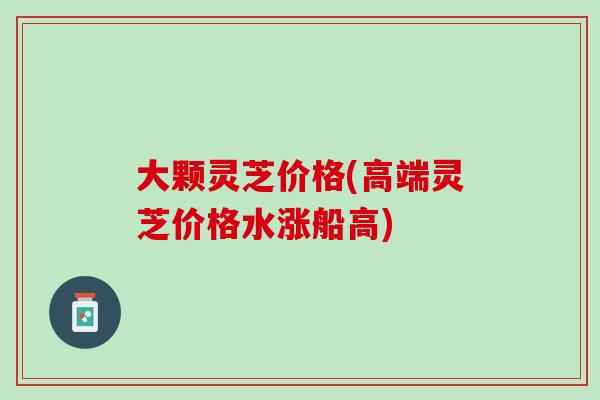 大颗灵芝价格(高端灵芝价格水涨船高)