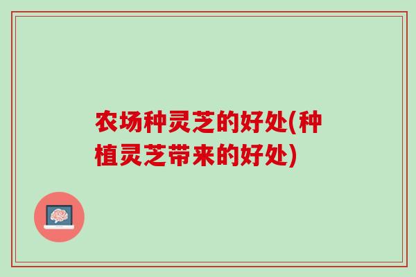 农场种灵芝的好处(种植灵芝带来的好处)