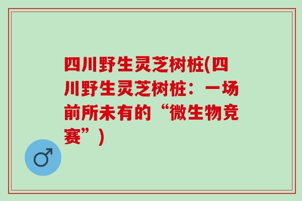 四川野生灵芝树桩(四川野生灵芝树桩：一场前所未有的“微生物竞赛”)