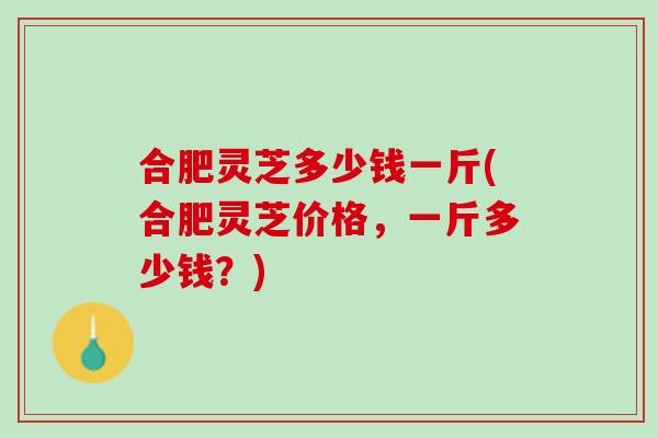 合肥灵芝多少钱一斤(合肥灵芝价格，一斤多少钱？)