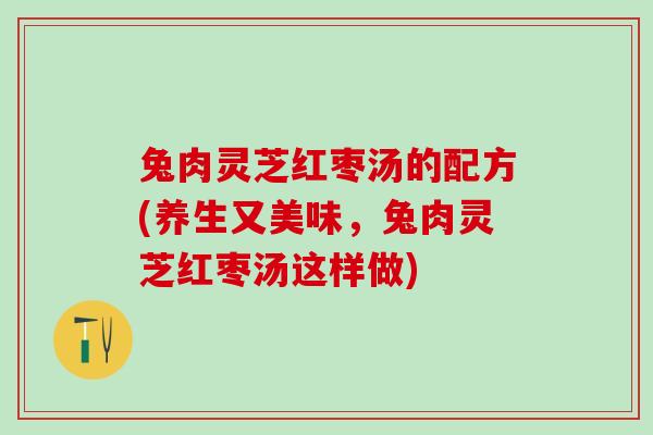 兔肉灵芝红枣汤的配方(养生又美味,兔肉灵芝红枣汤这样做) 兔肉灵芝红枣汤的配方(养生又美味,兔肉灵芝红枣汤这样做)