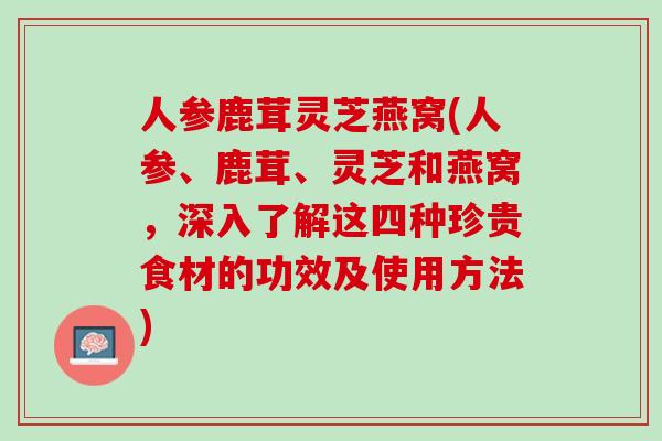 人参鹿茸灵芝燕窝(人参、鹿茸、灵芝和燕窝，深入了解这四种珍贵食材的功效及使用方法)
