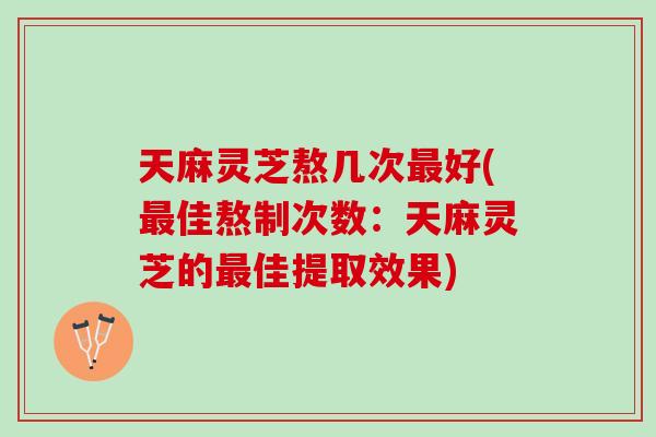 天麻灵芝熬几次最好(最佳熬制次数：天麻灵芝的最佳提取效果)