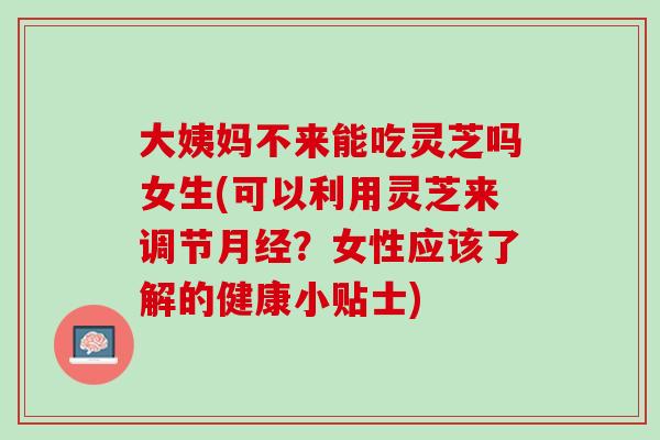 大姨妈不来能吃灵芝吗女生(可以利用灵芝来调节月经？女性应该了解的健康小贴士)