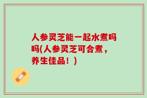 人参灵芝能一起水煮吗吗(人参灵芝可合煮，养生佳品！)