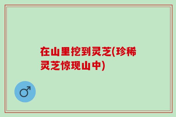 在山里挖到灵芝(珍稀灵芝惊现山中)
