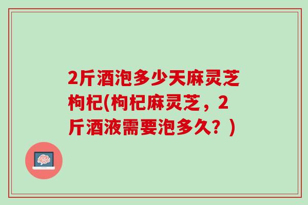 2斤酒泡多少天麻灵芝枸杞(枸杞麻灵芝，2斤酒液需要泡多久？)