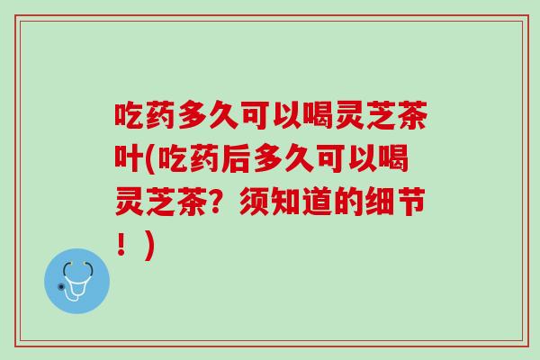 吃药多久可以喝灵芝茶叶(吃药后多久可以喝灵芝茶？须知道的细节！)