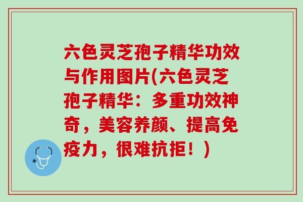 六色灵芝孢子精华功效与作用图片(六色灵芝孢子精华：多重功效神奇，美容养颜、提高免疫力，很难抗拒！)