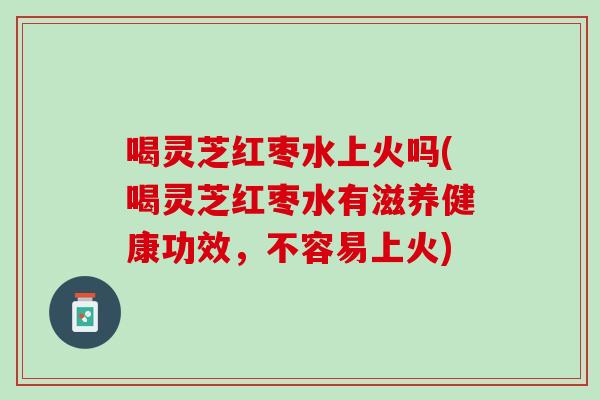 喝灵芝红枣水上火吗(喝灵芝红枣水有滋养健康功效,不容易上火) 喝灵芝红枣水上火吗(喝灵芝红枣水有滋养健康功效,不容易上火)