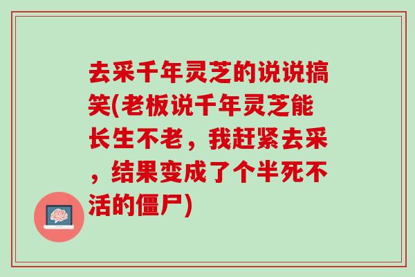 去采千年灵芝的说说搞笑(老板说千年灵芝能长生不老，我赶紧去采，结果变成了个半死不活的僵尸)