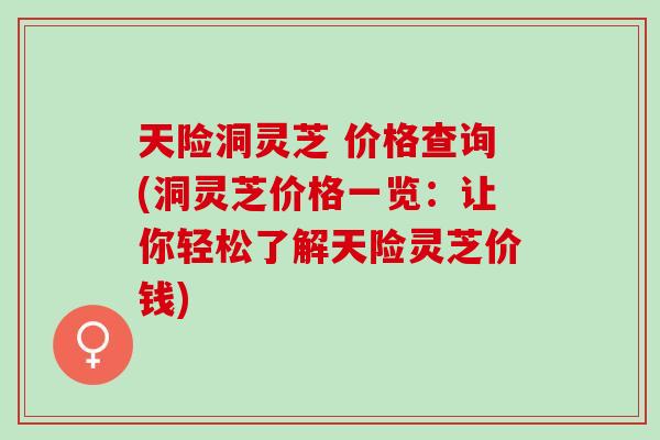 天险洞灵芝 价格查询(洞灵芝价格一览：让你轻松了解天险灵芝价钱)