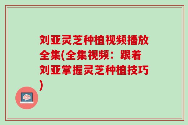 刘亚灵芝种植视频播放全集(全集视频：跟着刘亚掌握灵芝种植技巧)