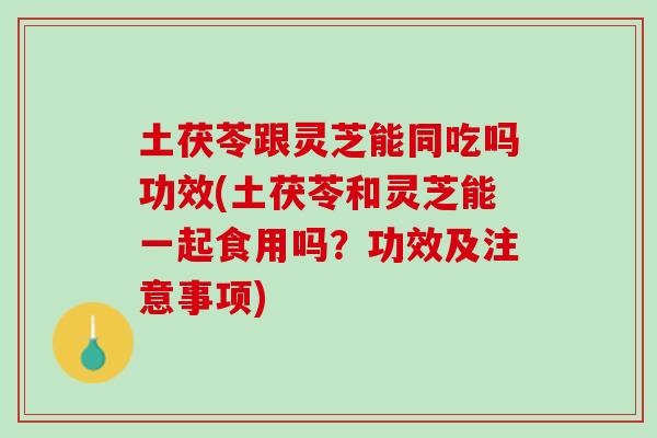 土茯苓跟灵芝能同吃吗功效(土茯苓和灵芝能一起食用吗？功效及注意事项)