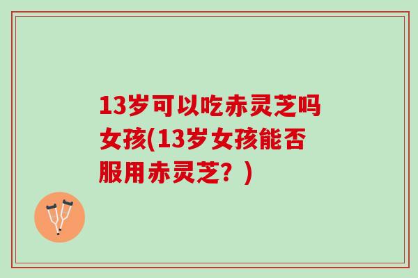 13岁可以吃赤灵芝吗女孩(13岁女孩能否服用赤灵芝？)