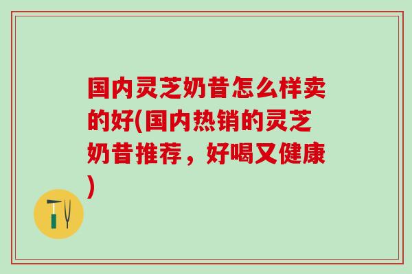 国内灵芝奶昔怎么样卖的好(国内热销的灵芝奶昔推荐，好喝又健康)