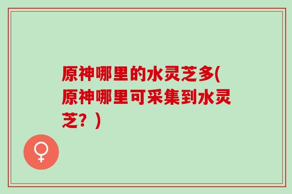 原神哪里的水灵芝多(原神哪里可采集到水灵芝?) 原神哪里的水灵芝多(原神哪里可采集到水灵芝?)