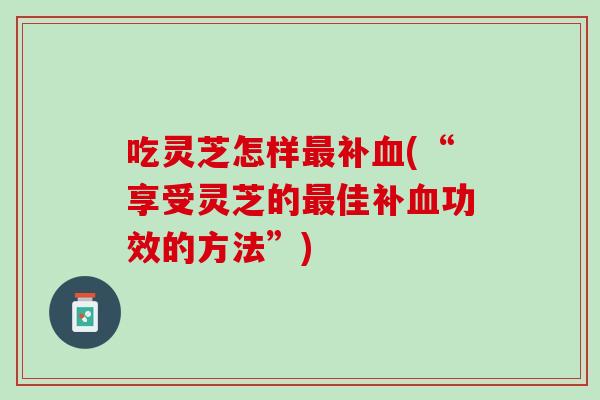 吃灵芝怎样补(“享受灵芝的佳补功效的方法”)