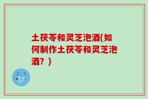 土茯苓和灵芝泡酒(如何制作土茯苓和灵芝泡酒？)