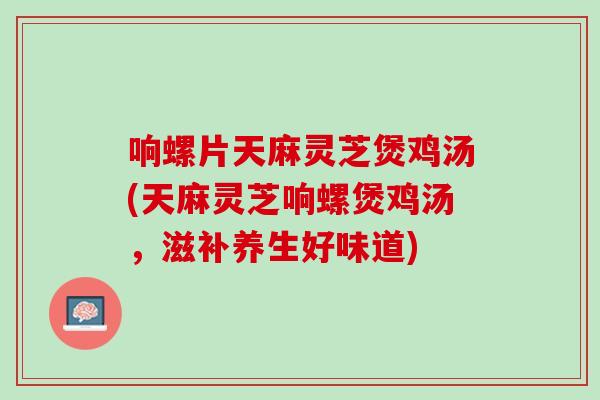 响螺片天麻灵芝煲鸡汤(天麻灵芝响螺煲鸡汤，滋补养生好味道)