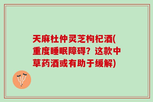 天麻杜仲灵芝枸杞酒(重度障碍？这款中草药酒或有助于缓解)