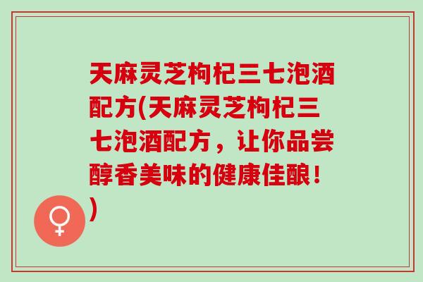 天麻灵芝枸杞三七泡酒配方(天麻灵芝枸杞三七泡酒配方，让你品尝醇香美味的健康佳酿！)