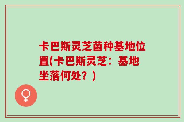 卡巴斯灵芝菌种基地位置(卡巴斯灵芝：基地坐落何处？)