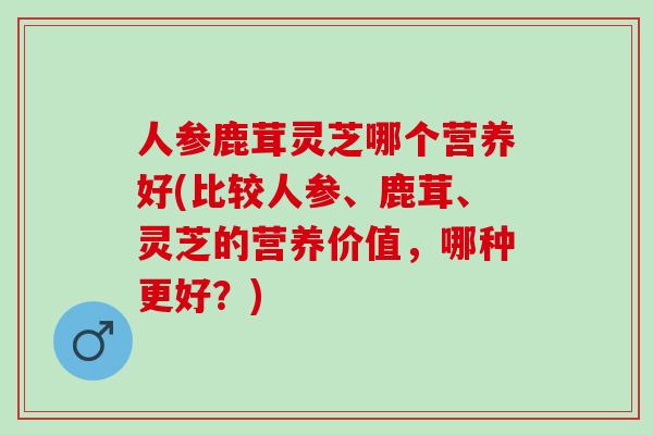 人参鹿茸灵芝哪个营养好(比较人参、鹿茸、灵芝的营养价值，哪种更好？)