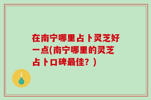 在南宁哪里占卜灵芝好一点(南宁哪里的灵芝占卜口碑最佳？)