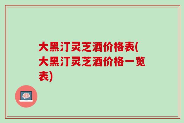 大黑汀灵芝酒价格表(大黑汀灵芝酒价格一览表) 大黑汀灵芝酒价格表(大黑汀灵芝酒价格一览表)