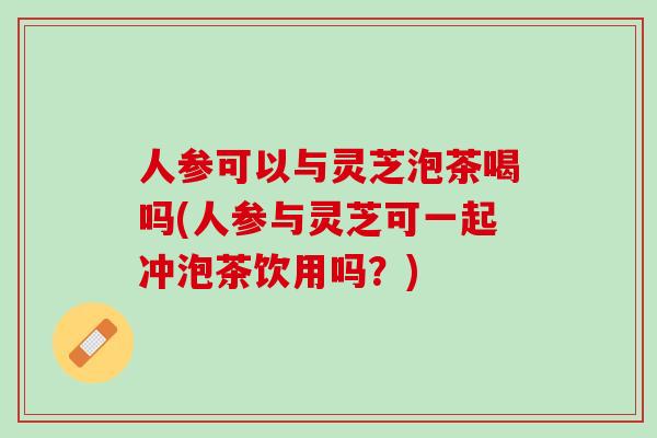 人参可以与灵芝泡茶喝吗(人参与灵芝可一起冲泡茶饮用吗？)