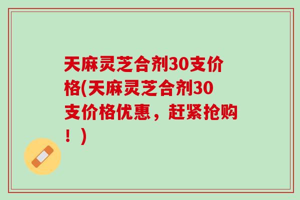 天麻灵芝合剂30支价格(天麻灵芝合剂30支价格优惠，赶紧抢购！)