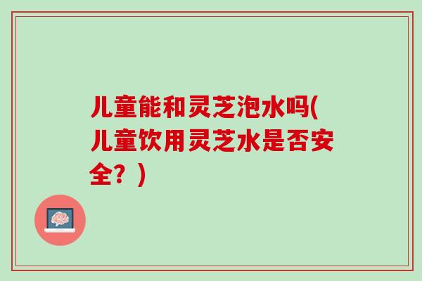 儿童能和灵芝泡水吗(儿童饮用灵芝水是否安全?) 儿童能和灵芝泡水吗(儿童饮用灵芝水是否安全?)