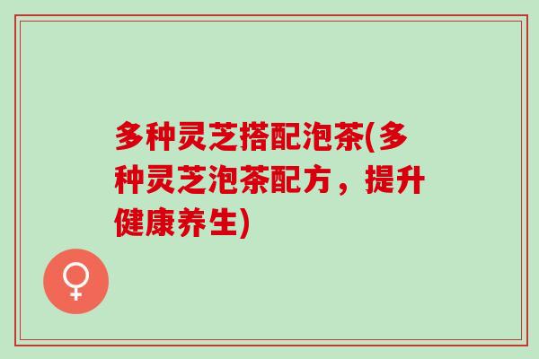 多种灵芝搭配泡茶(多种灵芝泡茶配方，提升健康养生)