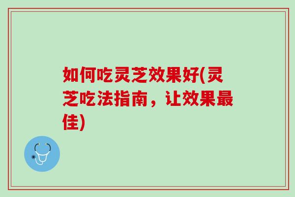 如何吃灵芝效果好(灵芝吃法指南，让效果最佳)