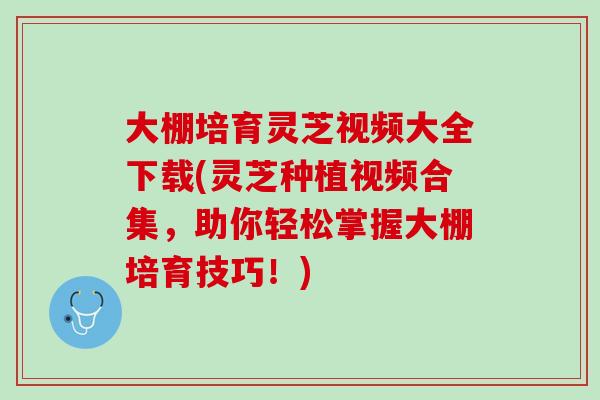 大棚培育灵芝视频大全下载(灵芝种植视频合集，助你轻松掌握大棚培育技巧！)