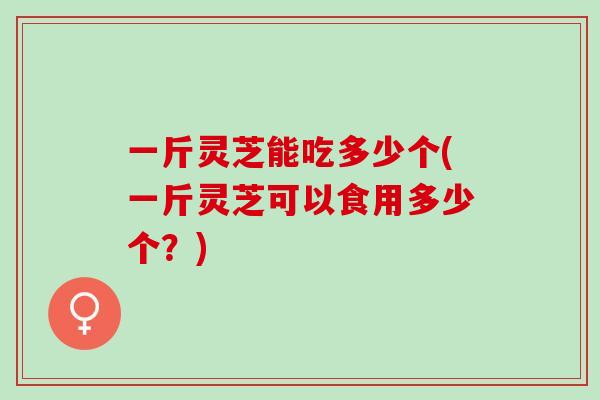 一斤灵芝能吃多少个(一斤灵芝可以食用多少个？)