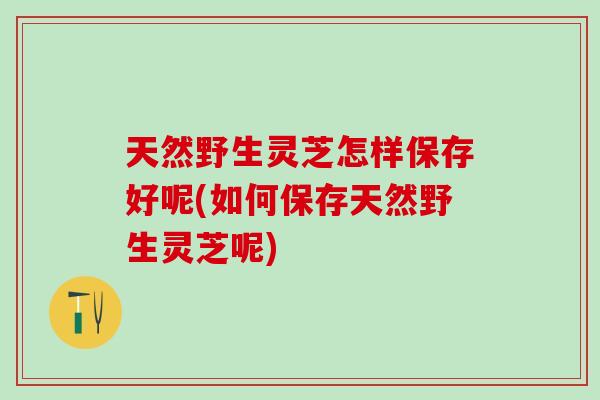 天然野生灵芝怎样保存好呢(如何保存天然野生灵芝呢)