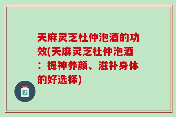 天麻灵芝杜仲泡酒的功效(天麻灵芝杜仲泡酒：提神养颜、滋补身体的好选择)