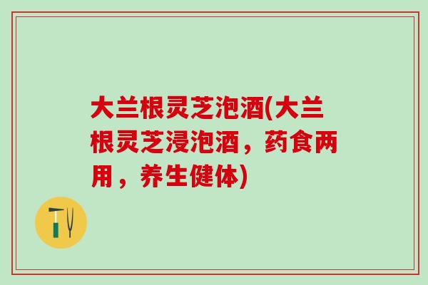 大兰根灵芝泡酒(大兰根灵芝浸泡酒，药食两用，养生健体)