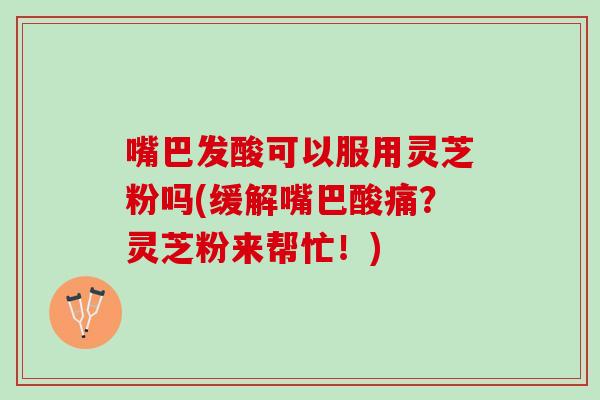 嘴巴发酸可以服用灵芝粉吗(缓解嘴巴酸痛?灵芝粉来帮忙!) 嘴巴发酸可以服用灵芝粉吗(缓解嘴巴酸痛?灵芝粉来帮忙!)