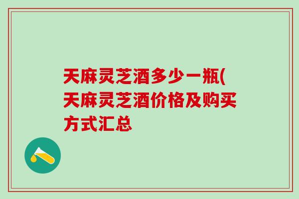 天麻灵芝酒多少一瓶(天麻灵芝酒价格及购买方式汇总 天麻灵芝酒多少一瓶(天麻灵芝酒价格及购买方式汇总