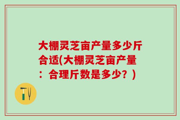 大棚灵芝亩产量多少斤合适(大棚灵芝亩产量：合理斤数是多少？)