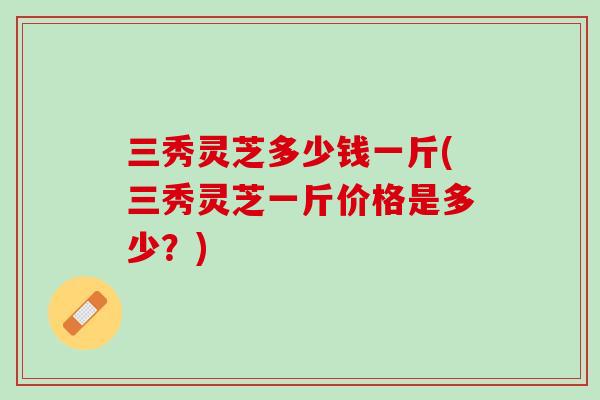 三秀灵芝多少钱一斤(三秀灵芝一斤价格是多少？)