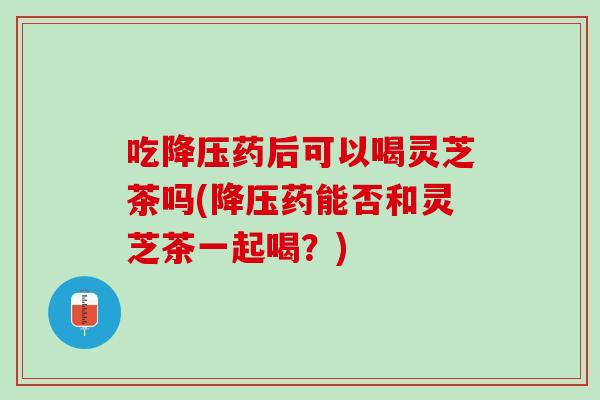 吃药后可以喝灵芝茶吗(药能否和灵芝茶一起喝?) 吃药后可以喝灵芝茶吗(药能否和灵芝茶一起喝?)