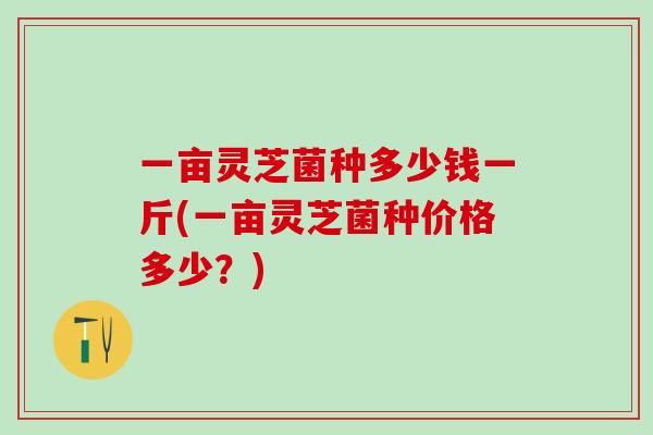一亩灵芝菌种多少钱一斤(一亩灵芝菌种价格多少?) 一亩灵芝菌种多少钱一斤(一亩灵芝菌种价格多少?)