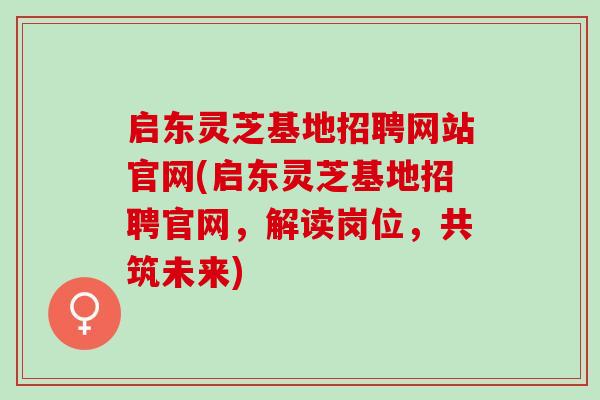 启东灵芝基地招聘网站官网(启东灵芝基地招聘官网，解读岗位，共筑未来)