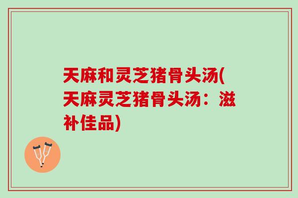 天麻和灵芝猪骨头汤(天麻灵芝猪骨头汤：滋补佳品)
