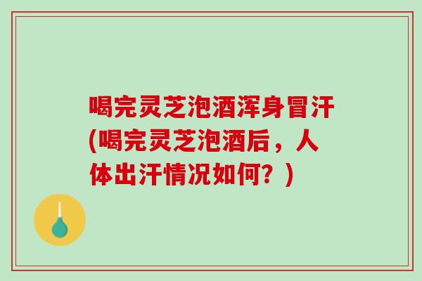 喝完灵芝泡酒浑身冒汗(喝完灵芝泡酒后，人体出汗情况如何？)