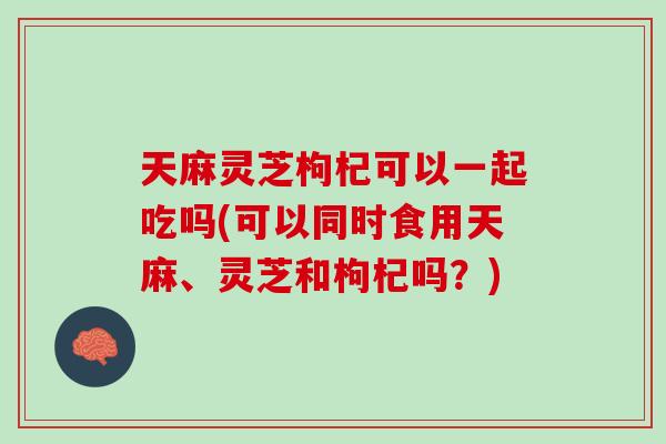 天麻灵芝枸杞可以一起吃吗(可以同时食用天麻、灵芝和枸杞吗?) 天麻灵芝枸杞可以一起吃吗(可以同时食用天麻、灵芝和枸杞吗?)